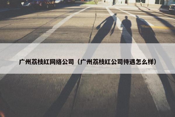 广州荔枝红网络公司（广州荔枝红公司待遇怎么样）