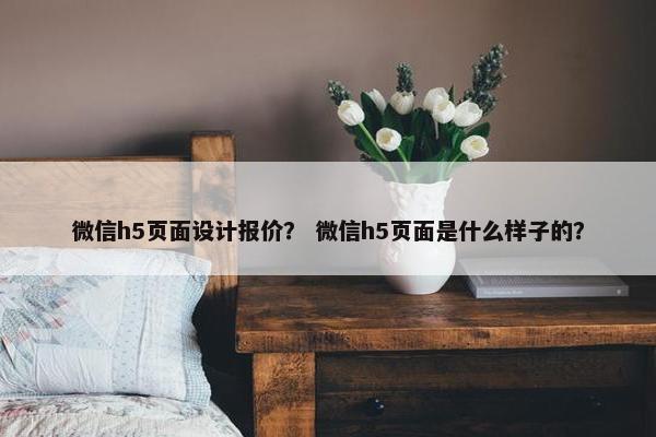 微信h5页面设计报价？ 微信h5页面是什么样子的？