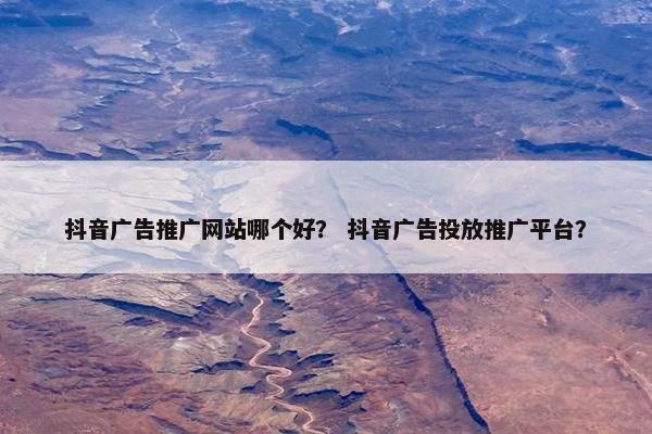 抖音广告推广网站哪个好？ 抖音广告投放推广平台？