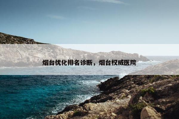 烟台优化排名诊断，烟台权威医院