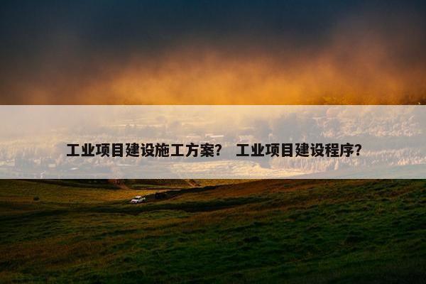 工业项目建设施工方案？ 工业项目建设程序？