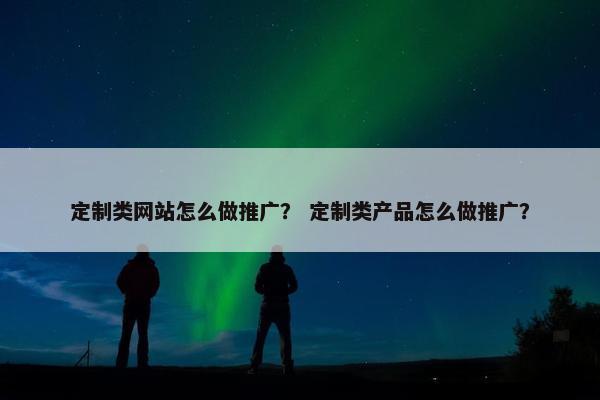 定制类网站怎么做推广？ 定制类产品怎么做推广？