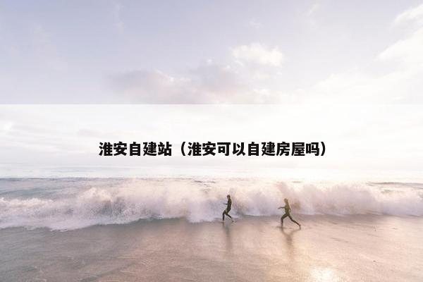 淮安自建站（淮安可以自建房屋吗）