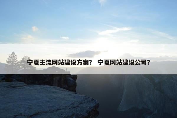 宁夏主流网站建设方案？ 宁夏网站建设公司？