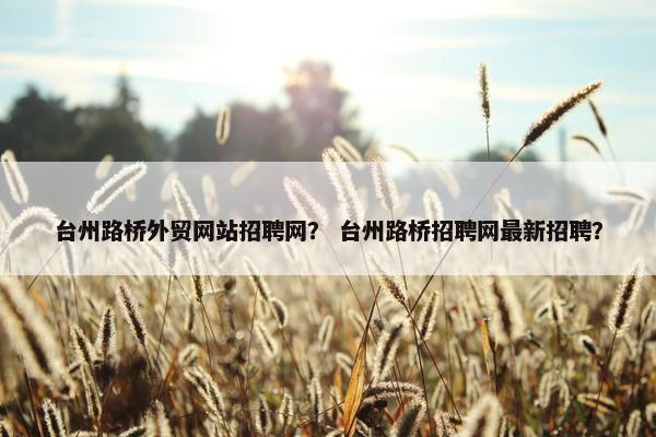 台州路桥外贸网站招聘网？ 台州路桥招聘网最新招聘？