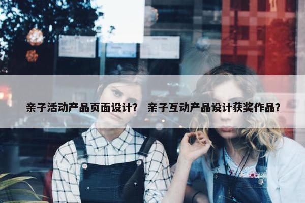 亲子活动产品页面设计？ 亲子互动产品设计获奖作品？