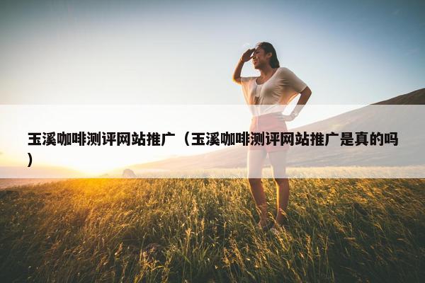 玉溪咖啡测评网站推广（玉溪咖啡测评网站推广是真的吗）