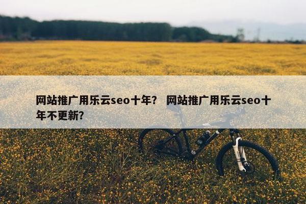 网站推广用乐云seo十年？ 网站推广用乐云seo十年不更新？