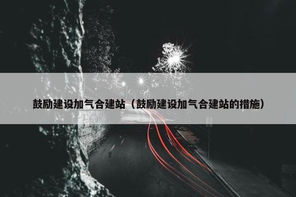 鼓励建设加气合建站（鼓励建设加气合建站的措施）