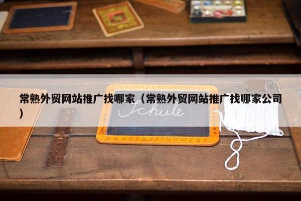 常熟外贸网站推广找哪家（常熟外贸网站推广找哪家公司）
