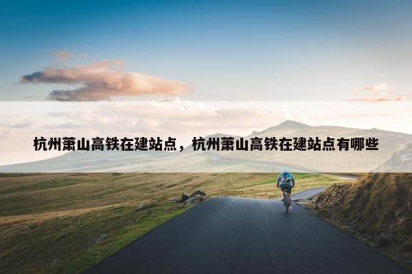 杭州萧山高铁在建站点，杭州萧山高铁在建站点有哪些