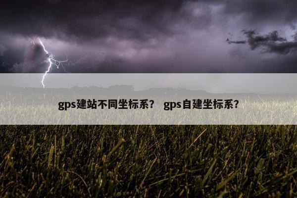 gps建站不同坐标系？ gps自建坐标系？