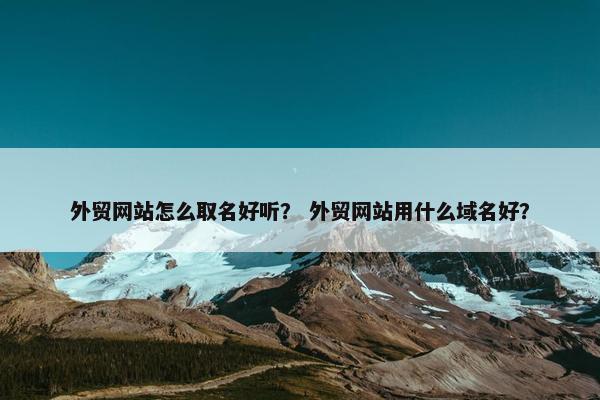 外贸网站怎么取名好听？ 外贸网站用什么域名好？