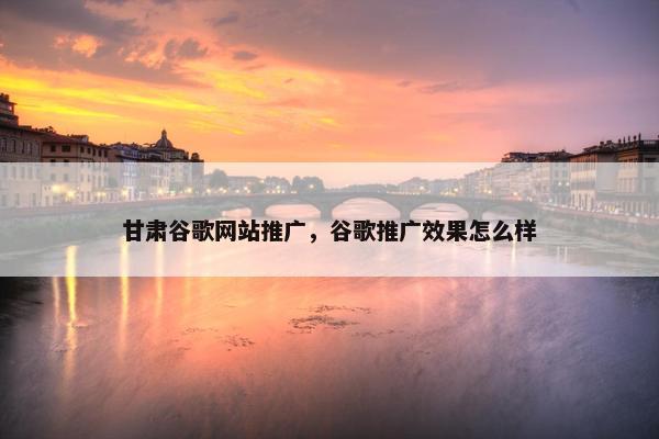 甘肃谷歌网站推广，谷歌推广效果怎么样