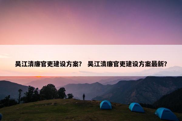 吴江清廉官吏建设方案？ 吴江清廉官吏建设方案最新？