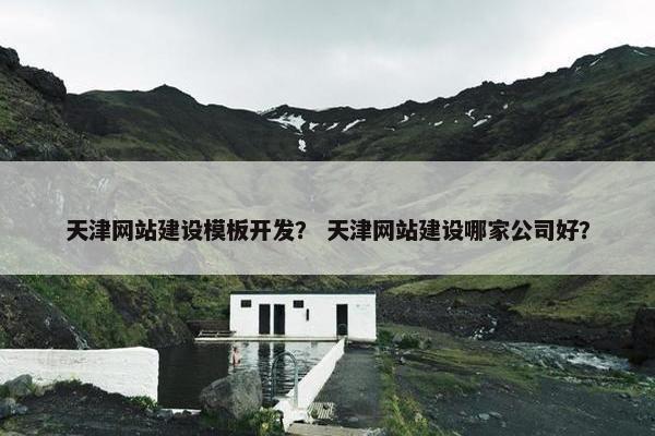 天津网站建设模板开发？ 天津网站建设哪家公司好？