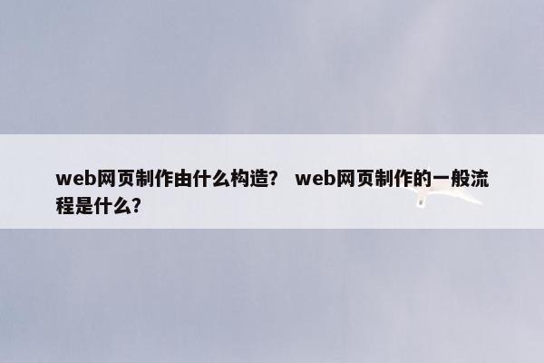 web网页制作由什么构造？ web网页制作的一般流程是什么？