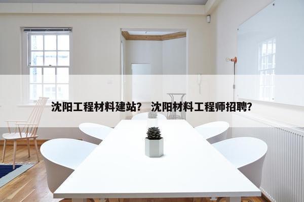 沈阳工程材料建站？ 沈阳材料工程师招聘？