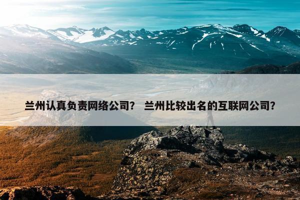 兰州认真负责网络公司？ 兰州比较出名的互联网公司？