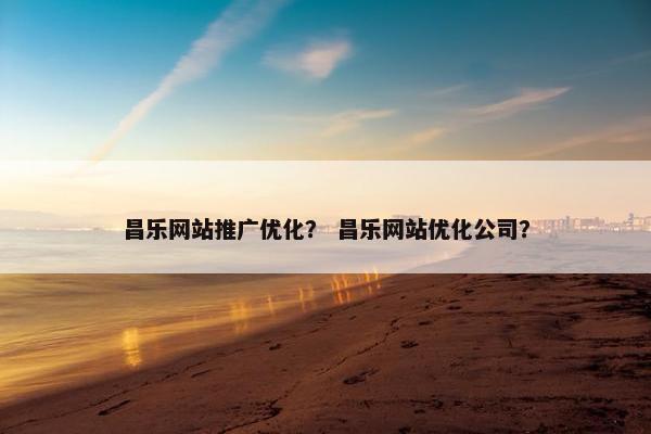 昌乐网站推广优化？ 昌乐网站优化公司？