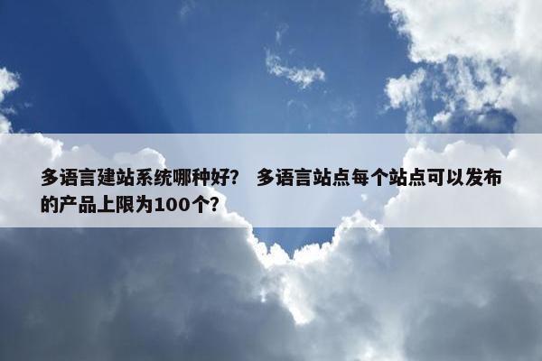 多语言建站系统哪种好？ 多语言站点每个站点可以发布的产品上限为100个？