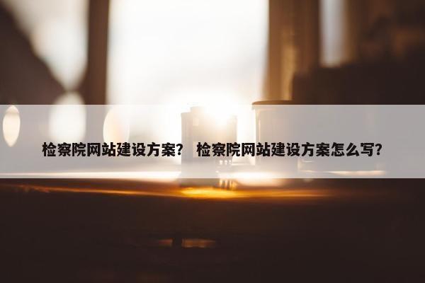 检察院网站建设方案？ 检察院网站建设方案怎么写？