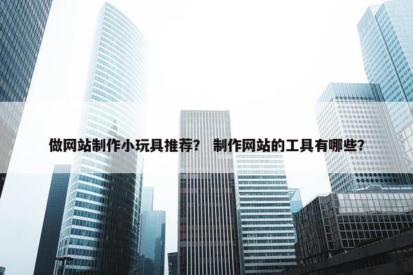 做网站制作小玩具推荐？ 制作网站的工具有哪些？