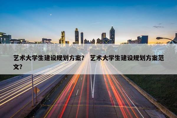 艺术大学生建设规划方案？ 艺术大学生建设规划方案范文？