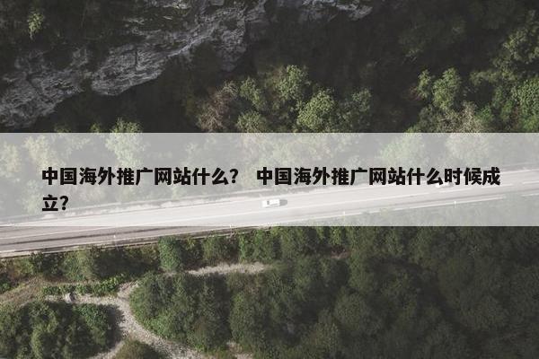 中国海外推广网站什么？ 中国海外推广网站什么时候成立？