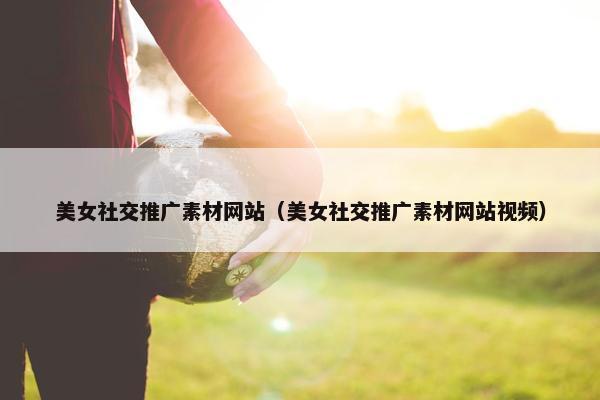 美女社交推广素材网站（美女社交推广素材网站视频）