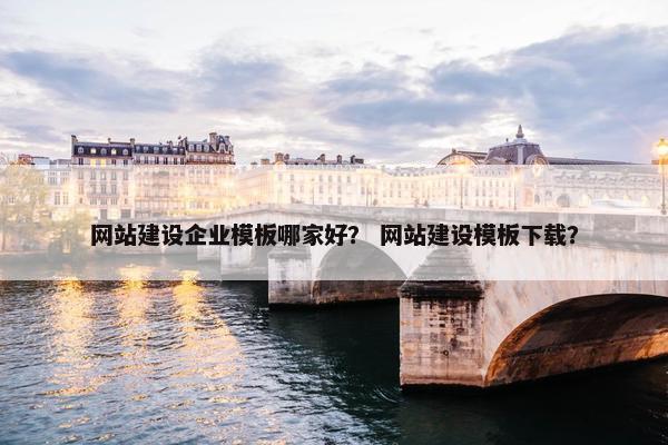 网站建设企业模板哪家好？ 网站建设模板下载？