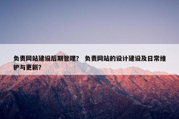 负责网站建设后期管理？ 负责网站的设计建设及日常维护与更新？