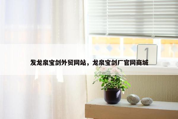 发龙泉宝剑外贸网站，龙泉宝剑厂官网商城