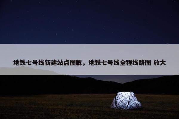 地铁七号线新建站点图解，地铁七号线全程线路图 放大