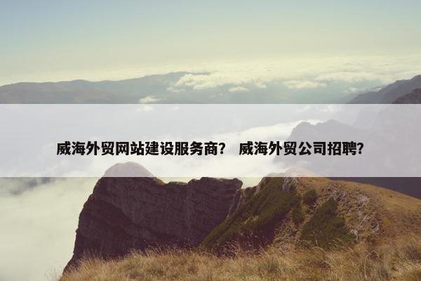 威海外贸网站建设服务商？ 威海外贸公司招聘？