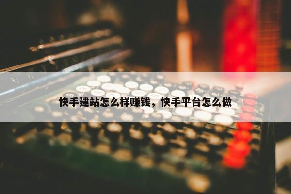 快手建站怎么样赚钱，快手平台怎么做