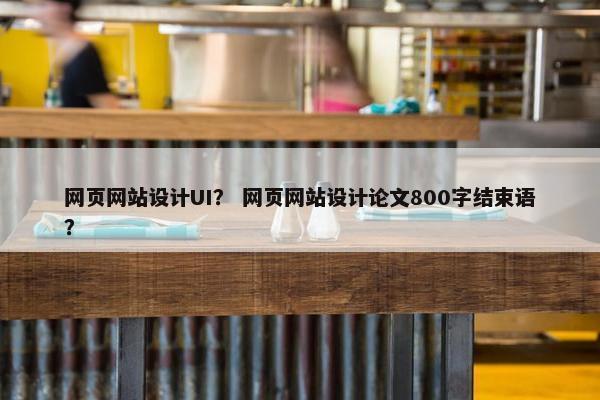 网页网站设计UI？ 网页网站设计论文800字结束语？