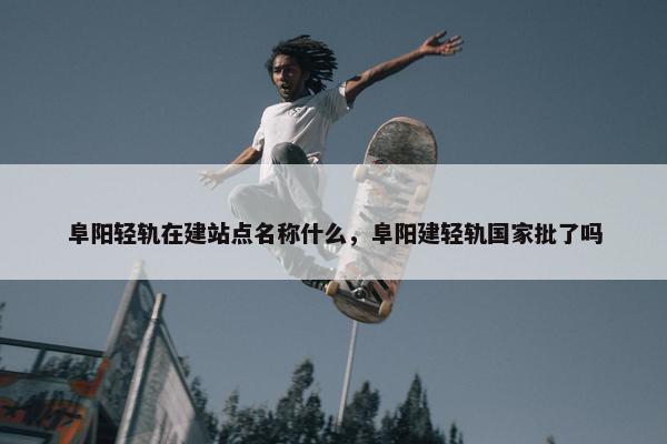 阜阳轻轨在建站点名称什么，阜阳建轻轨国家批了吗