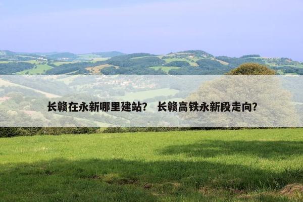 长赣在永新哪里建站？ 长赣高铁永新段走向？