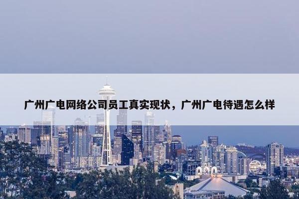 广州广电网络公司员工真实现状，广州广电待遇怎么样
