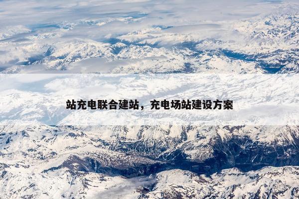 站充电联合建站，充电场站建设方案