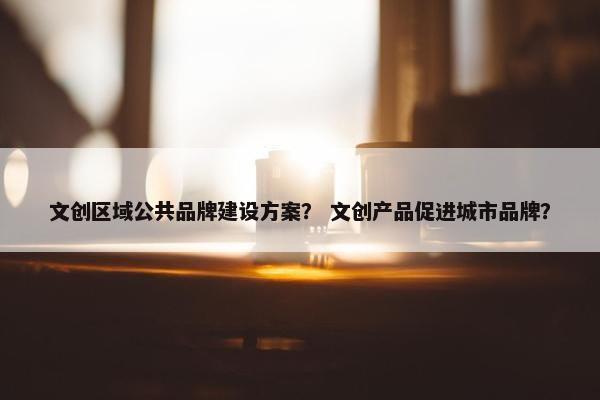 文创区域公共品牌建设方案？ 文创产品促进城市品牌？
