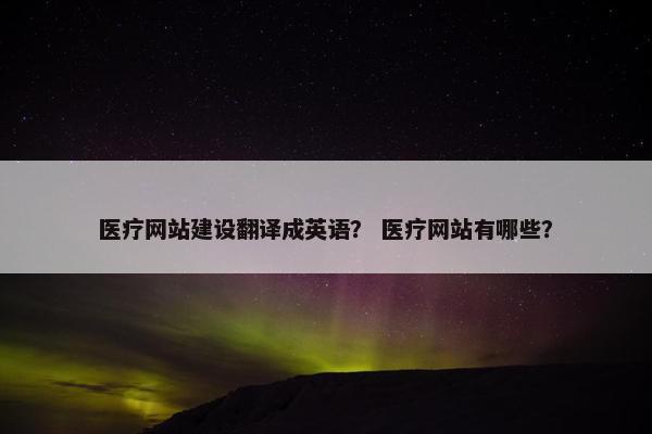 医疗网站建设翻译成英语？ 医疗网站有哪些？