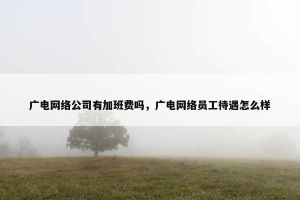 广电网络公司有加班费吗，广电网络员工待遇怎么样