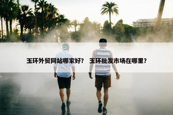 玉环外贸网站哪家好？ 玉环批发市场在哪里？