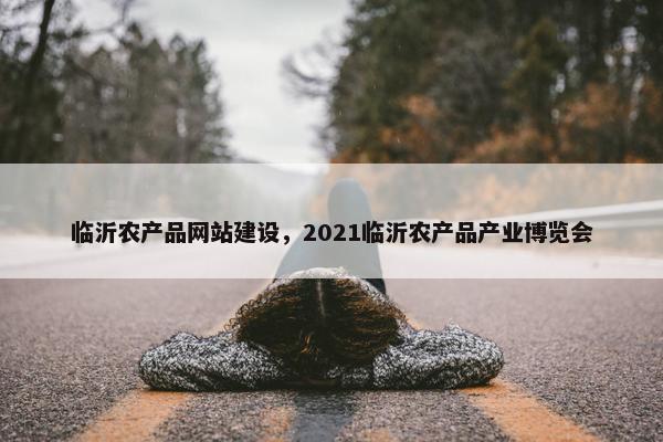 临沂农产品网站建设，2021临沂农产品产业博览会