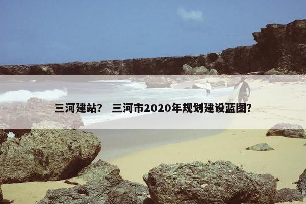 三河建站？ 三河市2020年规划建设蓝图？
