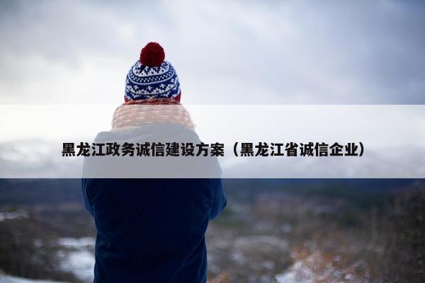 黑龙江政务诚信建设方案（黑龙江省诚信企业）