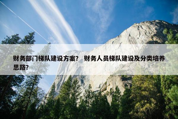 财务部门梯队建设方案？ 财务人员梯队建设及分类培养思路？