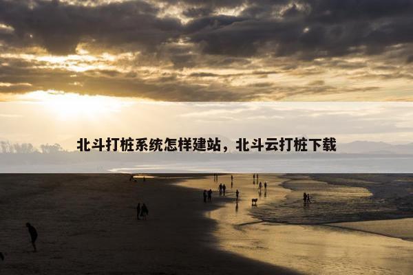 北斗打桩系统怎样建站，北斗云打桩下载